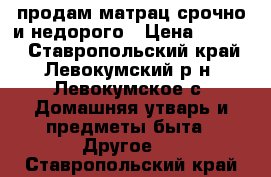 продам матрац срочно и недорого › Цена ­ 1 500 - Ставропольский край, Левокумский р-н, Левокумское с. Домашняя утварь и предметы быта » Другое   . Ставропольский край